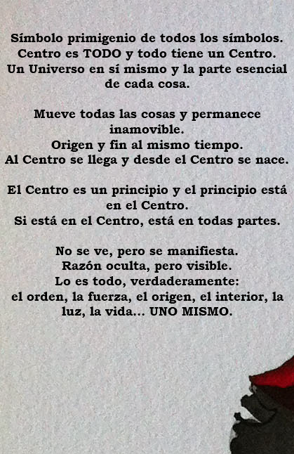 &nbsp;Símbolo primigenio de todos los símbolos. Centro es TODO y todo tiene un Centro. Un Universo en sí mismo y la parte esencial de cada cosa. Mueve todas las cosas y permanece inamovible. Origen y fin al mismo tiempo. Al Centro se llega y desde el Centro se nace. El Centro es un principio y el principio está en el Centro. Si está en el Centro, está en todas partes. No se ve, pero se manifiesta. Razón oculta, pero visible. Lo es todo, verdaderamente: el orden, la fuerza, el origen, el interior, la luz, la vida… UNO MISMO. 