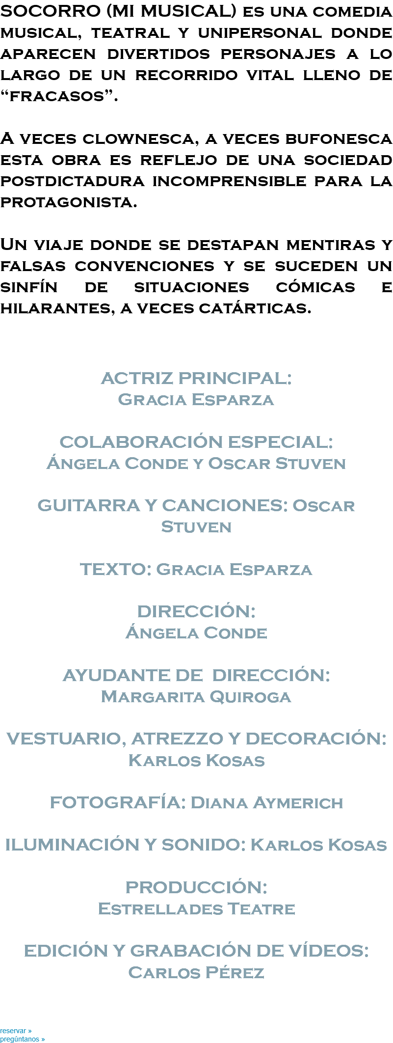 SOCORRO (MI MUSICAL) es una comedia musical, teatral y unipersonal donde aparecen divertidos personajes a lo largo de un recorrido vital lleno de “fracasos”. A veces clownesca, a veces bufonesca esta obra es reflejo de una sociedad postdictadura incomprensible para la protagonista. Un viaje donde se destapan mentiras y falsas convenciones y se suceden un sinfín de situaciones cómicas e hilarantes, a veces catárticas. ACTRIZ PRINCIPAL: Gracia Esparza COLABORACIÓN ESPECIAL: Ángela Conde y Oscar Stuven GUITARRA Y CANCIONES: Oscar Stuven TEXTO: Gracia Esparza DIRECCIÓN: Ángela Conde AYUDANTE DE DIRECCIÓN: Margarita Quiroga VESTUARIO, ATREZZO Y DECORACIÓN: Karlos Kosas FOTOGRAFÍA: Diana Aymerich ILUMINACIÓN Y SONIDO: Karlos Kosas PRODUCCIÓN: Estrellades Teatre EDICIÓN Y GRABACIÓN DE VÍDEOS: Carlos Pérez reservar » pregúntanos »