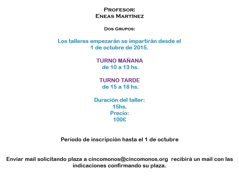 
Profesor:
Eneas Martínez Dos Grupos: Los talleres empezarán se impartirán desde el 1 de octubre de 2015. TURNO MAÑANA de 10 a 13 hs. TURNO TARDE de 15 a 18 hs. Duración del taller:
15hs. Precio:
100€ Período de inscripción hasta el 1 de octubre Enviar mail solicitando plaza a cincomonos@cincomonos.org recibirá un mail con las indicaciones confirmando su plaza. 