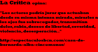 La Crítica opina: "Los actores podría jurar que actuaban desde su misma intensa mirada, mirarles a los ojos fue sobrecogedor, transmitían dolor, rabia, deseos de libertad, severidad, violencia, desesperación.." http://espectaculosbcn.com/casa-de-bernarda-alba-cincomonos/
