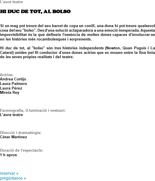 L'aura teatre HI DUC DE TOT, AL BOLSO Si un mag pot treure del seu barret de copa un conill, una dona hi pot treure qualsevol cosa del seu "bolso". Des d'una solució aclaparadora a una emoció inesperada. Aquesta imprevisibilitat és la que defineix l'essència de moltes dones capaces d'involucrar-se en les històries més rocambolesques i sorprenents. Hi duc de tot, al "bolso" són tres històries independents (Newton, Quan Puguis i La Catarsi) unides pel fil conductor d'unes dones actrius que es mouen entre la fina línia de les seves pròpies realitats i del teatre. Actrius:
Andrea Cortijo
Laura Palmero
Laura Pérez Mireia Rey Escenografia, il.luminació i vestuari:
L'aura teatre Direcció i dramatúrgia:
César Martínez Duració de l'espectacle: 1 h aprox reservar »
pregúntanos »