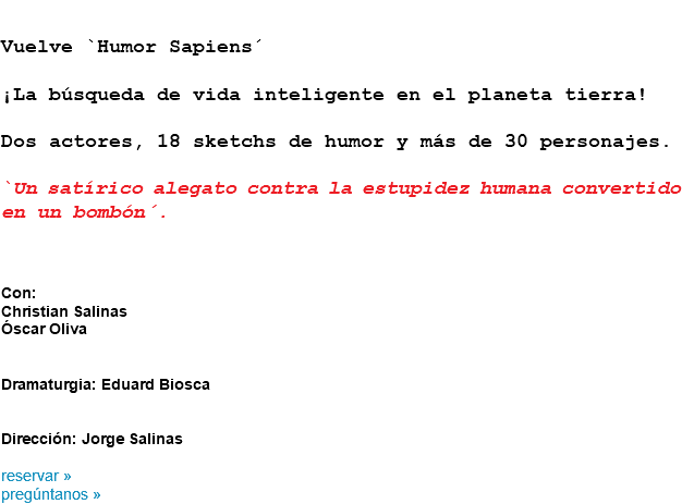 &nbsp;Vuelve `Humor Sapiens´ ¡La búsqueda de vida inteligente en el planeta tierra! Dos actores, 18 sketchs de humor y más de 30 personajes. `Un satírico alegato contra la estupidez humana convertido en un bombón´. Con:
Christian Salinas
Óscar Oliva Dramaturgia: Eduard Biosca Dirección: Jorge Salinas reservar »
pregúntanos »