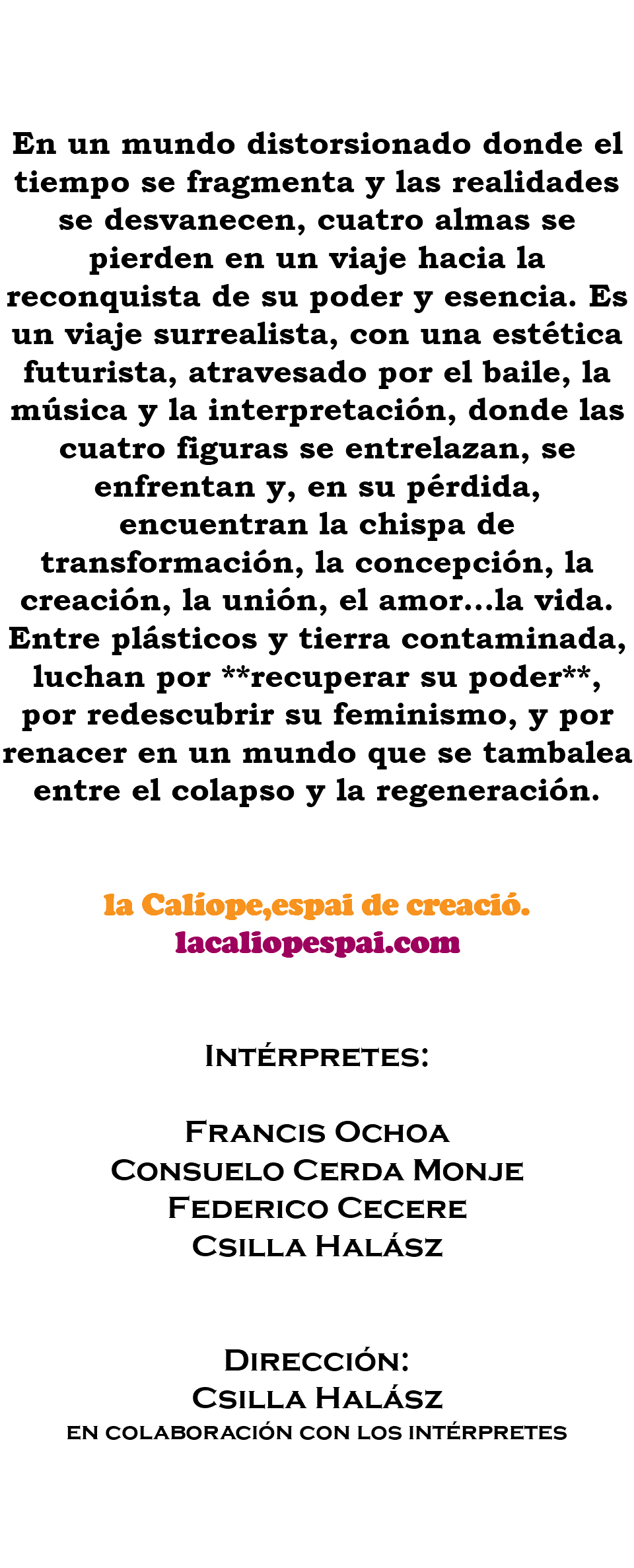 Cuerpo en Colapso En un mundo distorsionado donde el tiempo se fragmenta y las realidades se desvanecen, cuatro almas se pierden en un viaje hacia la reconquista de su poder y esencia. Es un viaje surrealista, con una estética futurista, atravesado por el baile, la música y la interpretación, donde las cuatro figuras se entrelazan, se enfrentan y, en su pérdida, encuentran la chispa de transformación, la concepción, la creación, la unión, el amor...la vida. Entre plásticos y tierra contaminada, luchan por **recuperar su poder**, por redescubrir su feminismo, y por renacer en un mundo que se tambalea entre el colapso y la regeneración. la Calíope,espai de creació. lacaliopespai.com Intérpretes: Francis Ochoa Consuelo Cerda Monje Federico Cecere Csilla Halász Dirección: Csilla Halász en colaboración con los intérpretes 