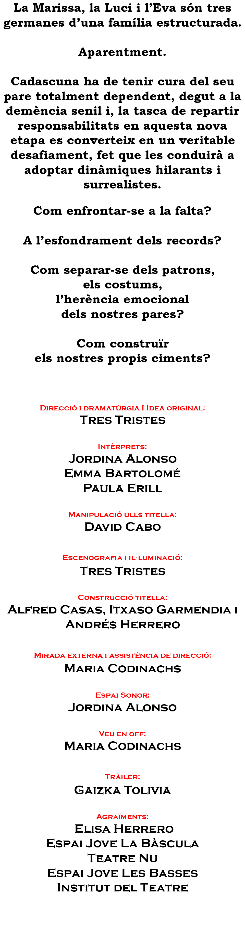 La Marissa, la Luci i l’Eva són tres germanes d’una família estructurada. Aparentment. Cadascuna ha de tenir cura del seu pare totalment dependent, degut a la demència senil i, la tasca de repartir responsabilitats en aquesta nova etapa es converteix en un veritable desafiament, fet que les conduirà a adoptar dinàmiques hilarants i surrealistes. Com enfrontar-se a la falta? A l’esfondrament dels records? Com separar-se dels patrons, els costums, l’herència emocional dels nostres pares? Com construïr els nostres propis ciments? Direcció i dramatúrgia I Idea original: Tres Tristes Intèrprets: Jordina Alonso Emma Bartolomé Paula Erill Manipulació ulls titella: David Cabo Escenografia i il·luminació: Tres Tristes Construcció titella: Alfred Casas, Itxaso Garmendia i Andrés Herrero Mirada externa i assistència de direcció: Maria Codinachs Espai Sonor: Jordina Alonso Veu en off: Maria Codinachs Tràiler: Gaizka Tolivia Agraïments: Elisa Herrero Espai Jove La Bàscula Teatre Nu Espai Jove Les Basses Institut del Teatre 