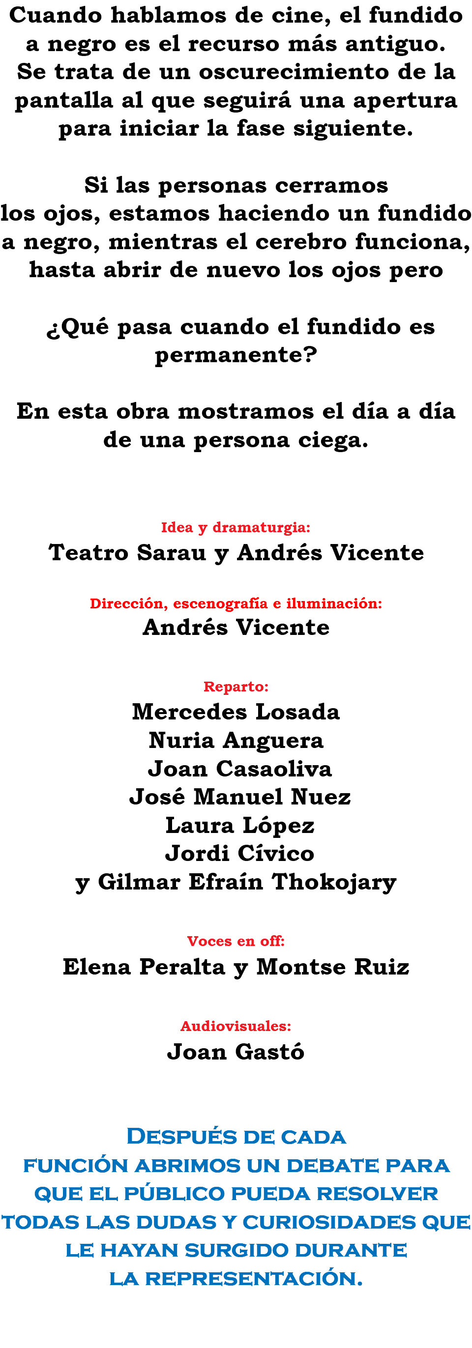 Cuando hablamos de cine, el fundido a negro es el recurso más antiguo. Se trata de un oscurecimiento de la pantalla al que seguirá una apertura para iniciar la fase siguiente. Si las personas cerramos los ojos, estamos haciendo un fundido a negro, mientras el cerebro funciona, hasta abrir de nuevo los ojos pero ¿Qué pasa cuando el fundido es permanente? En esta obra mostramos el día a día de una persona ciega. Idea y dramaturgia: Teatro Sarau y Andrés Vicente Dirección, escenografía e iluminación: Andrés Vicente Reparto: Mercedes Losada Nuria Anguera Joan Casaoliva José Manuel Nuez Laura López Jordi Cívico y Gilmar Efraín Thokojary Voces en off: Elena Peralta y Montse Ruiz Audiovisuales: Joan Gastó Después de cada función abrimos un debate para que el público pueda resolver todas las dudas y curiosidades que le hayan surgido durante la representación. 