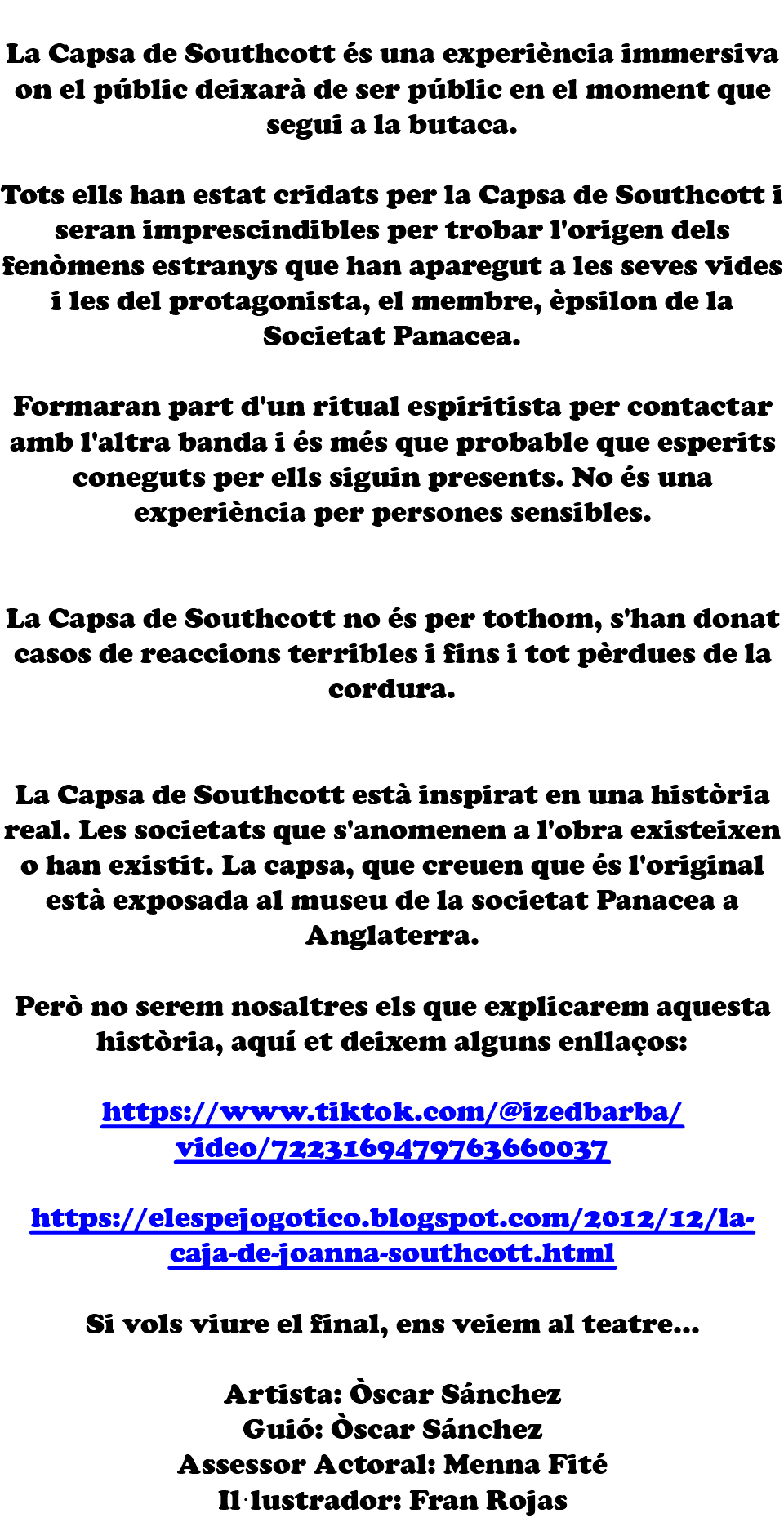 &nbsp;La Capsa de Southcott és una experiència immersiva on el públic deixarà de ser públic en el moment que segui a la butaca. Tots ells han estat cridats per la Capsa de Southcott i seran imprescindibles per trobar l'origen dels fenòmens estranys que han aparegut a les seves vides i les del protagonista, el membre, èpsilon de la Societat Panacea. Formaran part d'un ritual espiritista per contactar amb l'altra banda i és més que probable que esperits coneguts per ells siguin presents. No és una experiència per persones sensibles. La Capsa de Southcott no és per tothom, s'han donat casos de reaccions terribles i fins i tot pèrdues de la cordura. La Capsa de Southcott està inspirat en una història real. Les societats que s'anomenen a l'obra existeixen o han existit. La capsa, que creuen que és l'original està exposada al museu de la societat Panacea a Anglaterra. Però no serem nosaltres els que explicarem aquesta història, aquí et deixem alguns enllaços: https://www.tiktok.com/@izedbarba/video/7223169479763660037 https://elespejogotico.blogspot.com/2012/12/la-caja-de-joanna-southcott.html Si vols viure el final, ens veiem al teatre... Artista: Òscar Sánchez Guió: Òscar Sánchez Assessor Actoral: Menna Fité Il·lustrador: Fran Rojas 